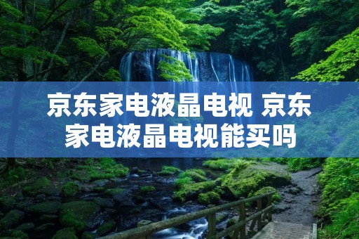 京东家电液晶电视 京东家电液晶电视能买吗