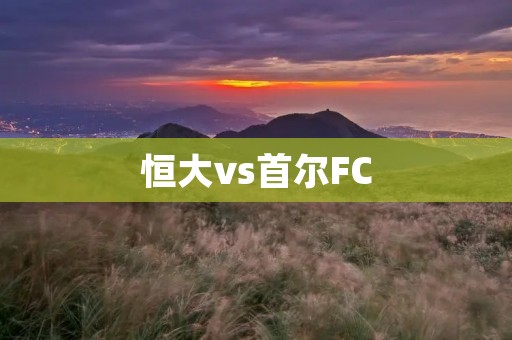 恒大vs首尔FC：亚冠之战的巅峰对决