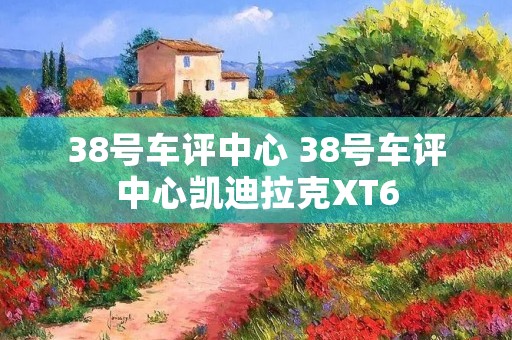 38号车评中心 38号车评中心凯迪拉克XT6