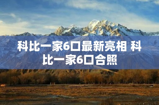 科比一家6口最新亮相 科比一家6口合照 科比一家6口最新亮相 科比一家6口合照