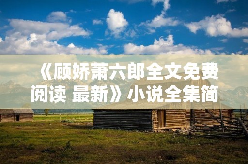 《顾娇萧六郎全文免费阅读 最新》小说全集简介