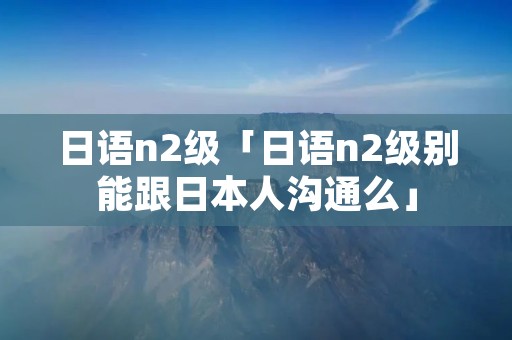 日语n2级「日语n2级别能跟日本人沟通么」