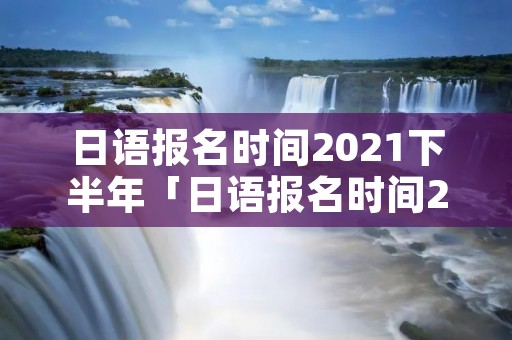 日语报名时间2021下半年「日语报名时间2021下半年广东」