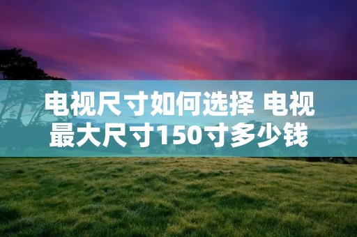 电视尺寸如何选择 电视最大尺寸150寸多少钱 电视尺寸如何选择 电视最大尺寸150寸多少钱