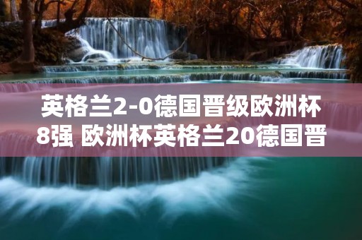 英格兰2-0德国晋级欧洲杯8强 欧洲杯英格兰20德国晋级八强