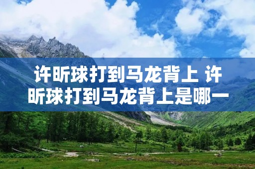 许昕球打到马龙背上 许昕球打到马龙背上是哪一局 许昕球打到马龙背上 许昕球打到马龙背上是哪一局