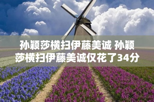 孙颖莎横扫伊藤美诚 孙颖莎横扫伊藤美诚仅花了34分钟 孙颖莎横扫伊藤美诚 孙颖莎横扫伊藤美诚仅花了34分钟