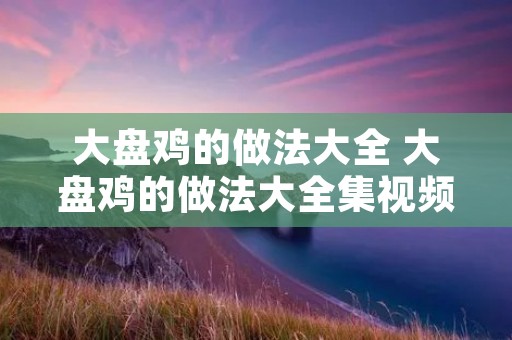 大盘鸡的做法大全 大盘鸡的做法大全集视频