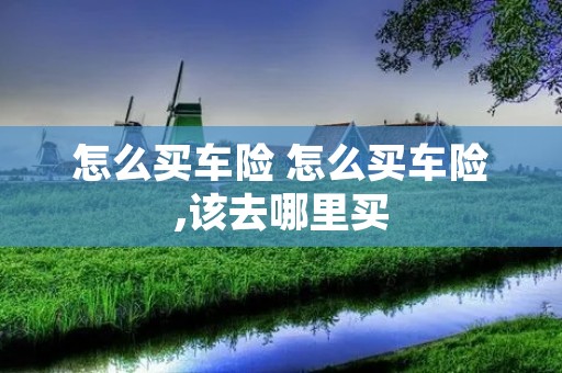 怎么买车险 怎么买车险,该去哪里买 怎么买车险 怎么买车险,该去哪里买