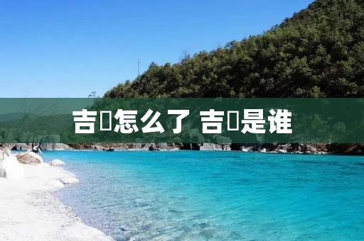 吉喆怎么了 吉喆是谁 吉喆怎么了 吉喆是谁