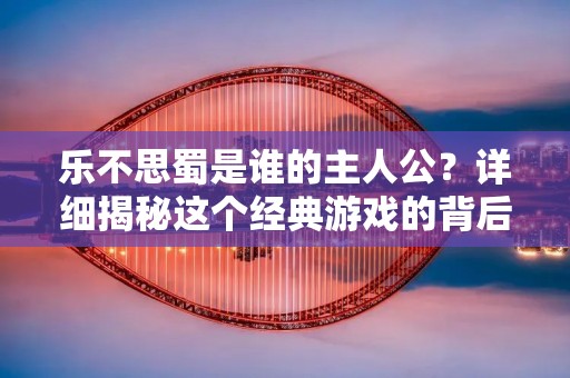 乐不思蜀是谁的主人公?详细揭秘这个经典游戏的背后故事