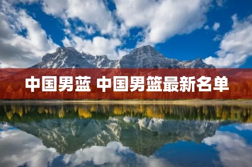 中国男蓝 中国男篮最新名单 中国男蓝 中国男篮最新名单
