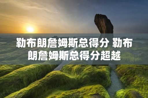 勒布朗詹姆斯总得分 勒布朗詹姆斯总得分超越 勒布朗詹姆斯总得分 勒布朗詹姆斯总得分超越