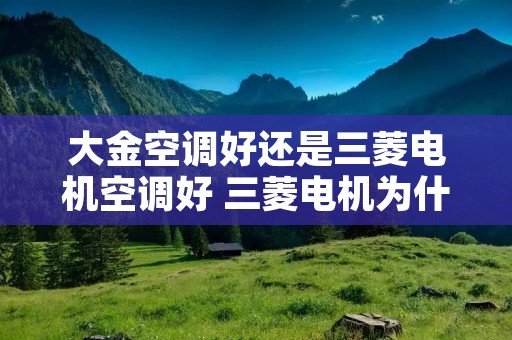大金空调好还是三菱电机空调好 三菱电机为什么比三菱重工贵 大金空调好还是三菱电机空调好 三菱电机为什么比三菱重工贵