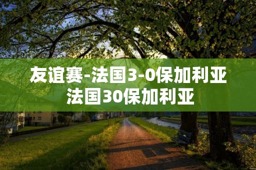 友谊赛-法国3-0保加利亚 法国30保加利亚