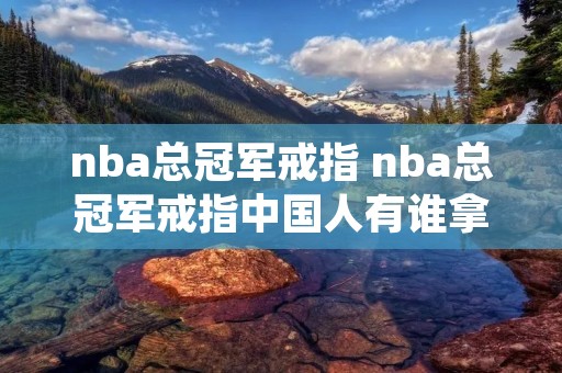 nba总冠军戒指 nba总冠军戒指中国人有谁拿到 nba总冠军戒指 nba总冠军戒指中国人有谁拿到