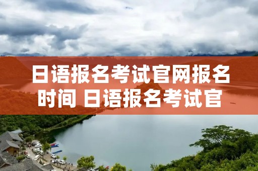 日语报名考试官网报名时间 日语报名考试官网报名时间表