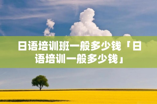 日语培训班一般多少钱「日语培训一般多少钱」