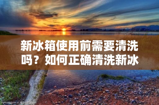 新冰箱使用前需要清洗吗?如何正确清洗新冰箱?