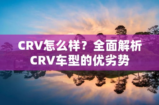 CRV怎么样?全面解析CRV车型的优劣势 CRV怎么样?全面解析CRV车型的优劣势