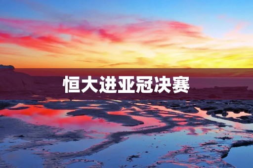 恒大进亚冠决赛:中国足球再度展现实力的巅峰时刻 恒大进亚冠决赛:中国足球再度展现实力的巅峰时刻