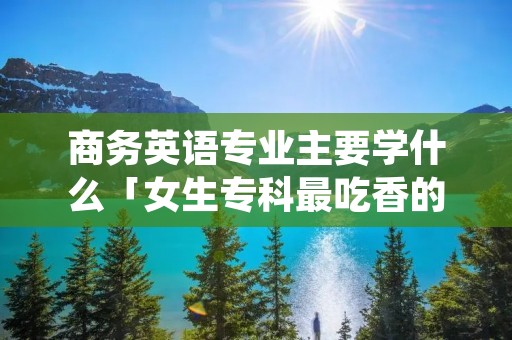 商务英语专业主要学什么「女生专科最吃香的十大专业」