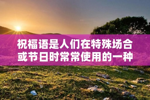 祝福语是人们在特殊场合或节日时常常使用的一种表达方式,它既能传递美好的祝愿,又可以表达对他人的关心和祝福。然而,如何用一种有文化内涵又高雅的字组成祝福语呢?下面将为大家介绍一些有文化内涵又高雅的字祝福语。