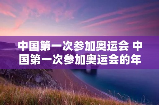 中国第一次参加奥运会 中国第一次参加奥运会的年份是 中国第一次参加奥运会 中国第一次参加奥运会的年份是