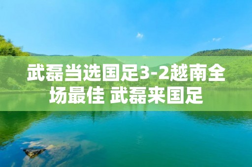 武磊当选国足3-2越南全场最佳 武磊来国足
