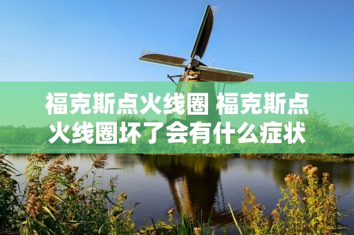福克斯点火线圈 福克斯点火线圈坏了会有什么症状 福克斯点火线圈 福克斯点火线圈坏了会有什么症状