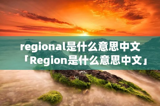 regional是什么意思中文「Region是什么意思中文」 regional是什么意思中文「Region是什么意思中文」