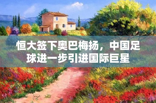 恒大签下奥巴梅扬,中国足球进一步引进国际巨星 恒大签下奥巴梅扬,中国足球进一步引进国际巨星