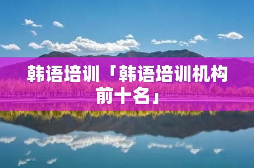 韩语培训「韩语培训机构前十名」