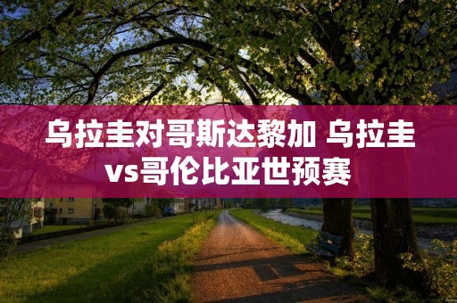 乌拉圭对哥斯达黎加 乌拉圭vs哥伦比亚世预赛 乌拉圭对哥斯达黎加 乌拉圭vs哥伦比亚世预赛