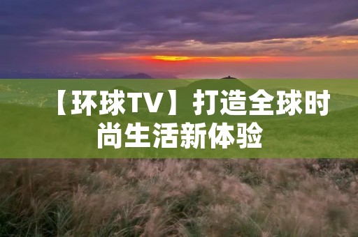 【环球TV】打造全球时尚生活新体验 【环球TV】打造全球时尚生活新体验