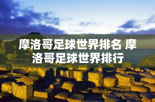 摩洛哥足球世界排名 摩洛哥足球世界排行 摩洛哥足球世界排名 摩洛哥足球世界排行
