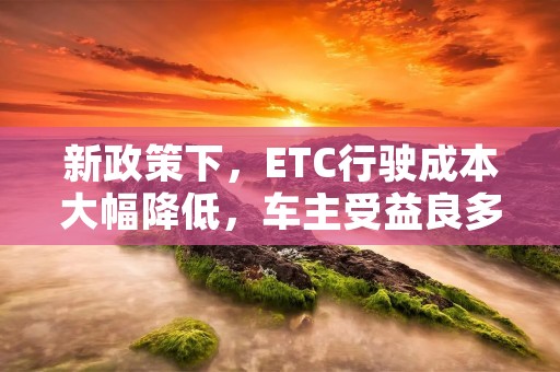 新政策下,ETC行驶成本大幅降低,车主受益良多 新政策下,ETC行驶成本大幅降低,车主受益良多