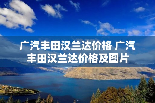 广汽丰田汉兰达价格 广汽丰田汉兰达价格及图片 广汽丰田汉兰达价格 广汽丰田汉兰达价格及图片