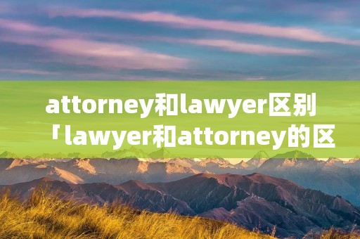 attorney和lawyer区别「lawyer和attorney的区别」 attorney和lawyer区别「lawyer和attorney的区别」