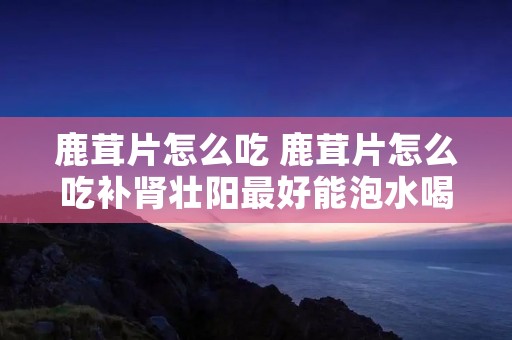 鹿茸片怎么吃 鹿茸片怎么吃补肾壮阳最好能泡水喝吗?