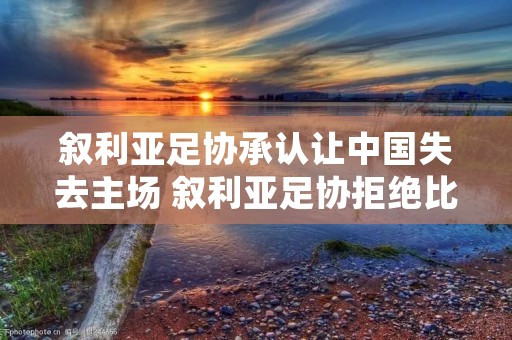 叙利亚足协承认让中国失去主场 叙利亚足协拒绝比赛延期