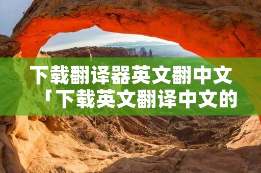 下载翻译器英文翻中文「下载英文翻译中文的翻译器」