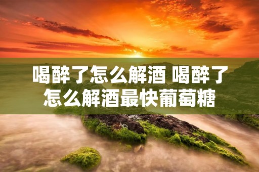 喝醉了怎么解酒 喝醉了怎么解酒最快葡萄糖
