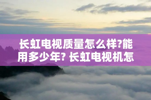 长虹电视质量怎么样?能用多少年? 长虹电视机怎么样性价比怎么样