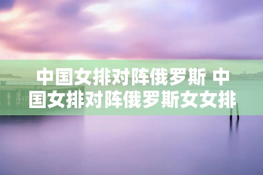 中国女排对阵俄罗斯 中国女排对阵俄罗斯女女排 中国女排对阵俄罗斯 中国女排对阵俄罗斯女女排