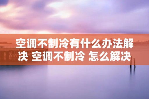 空调不制冷有什么办法解决 空调不制冷 怎么解决