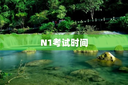 N1考试时间:详细了解日语能力考试N1级别的考试时间安排 N1考试时间:详细了解日语能力考试N1级别的考试时间安排