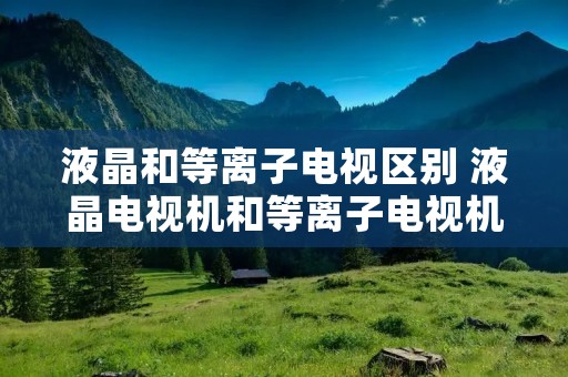 液晶和等离子电视区别 液晶电视机和等离子电视机哪个好