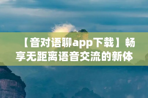 【音对语聊app下载】畅享无距离语音交流的新体验！让我们一起来了解这款功能强大的应用吧！