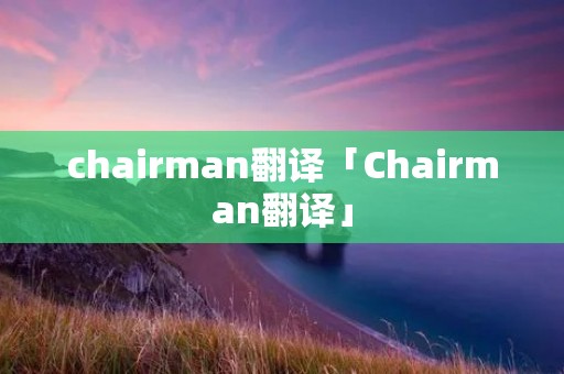 chairman翻译「Chairman翻译」